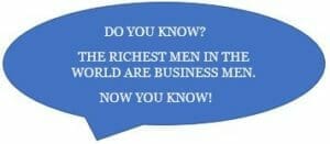 DO YOU KNOW, THE RICHEST PEOPLE IN THE WORLD ARE BUSINESS MEN, NOW YOU KNOW